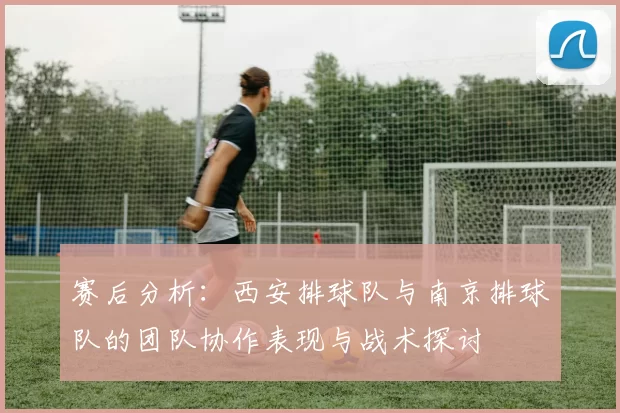 赛后分析：西安排球队与南京排球队的团队协作表现与战术探讨