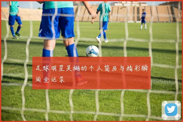 足球明星吴樾的个人简历与精彩瞬间全记录