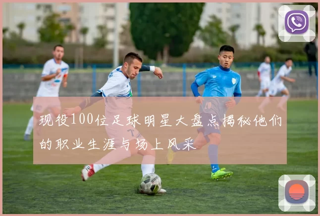 现役100位足球明星大盘点揭秘他们的职业生涯与场上风采