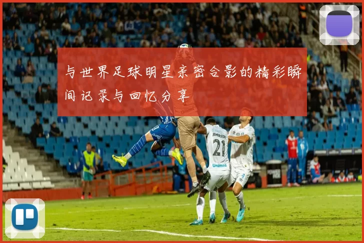 与世界足球明星亲密合影的精彩瞬间记录与回忆分享