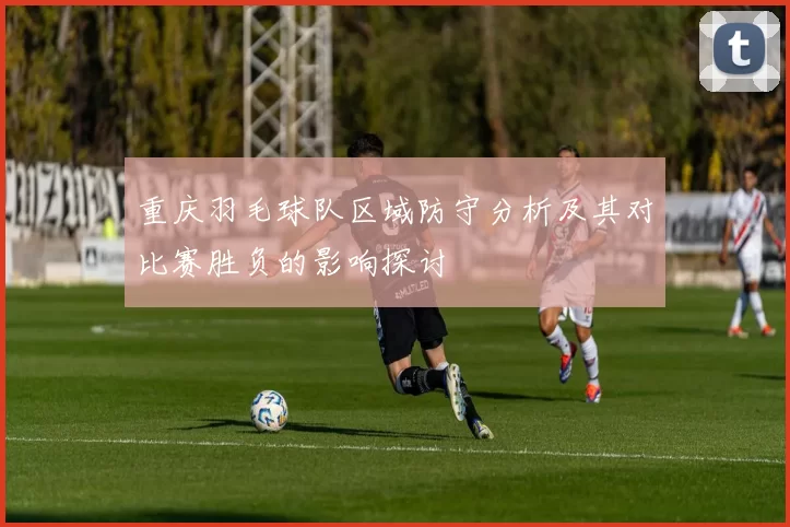 重庆羽毛球队区域防守分析及其对比赛胜负的影响探讨