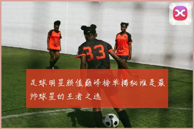 足球明星颜值巅峰榜单揭秘谁是最帅球星的王者之选