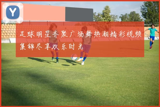 足球明星齐聚广场舞热潮精彩视频集锦尽享欢乐时光