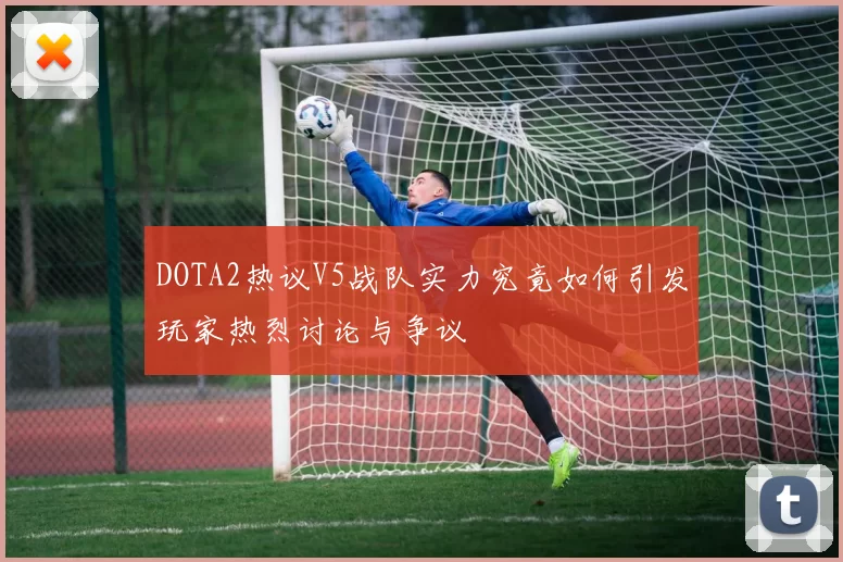 DOTA2热议V5战队实力究竟如何引发玩家热烈讨论与争议