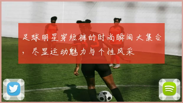 足球明星穿短裤的时尚瞬间大集合，尽显运动魅力与个性风采