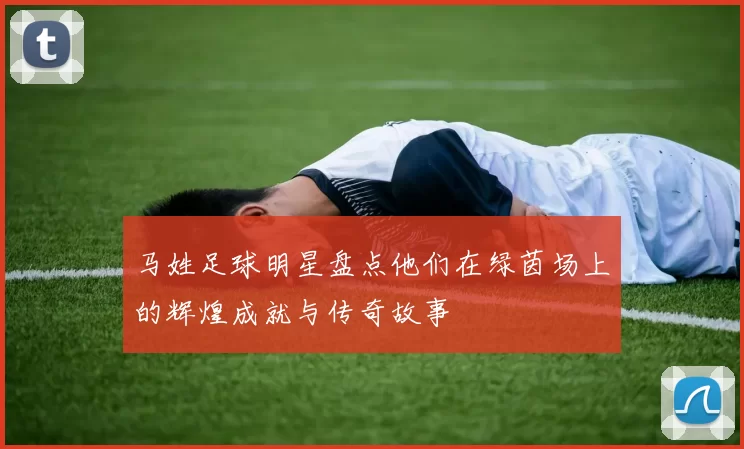 马姓足球明星盘点他们在绿茵场上的辉煌成就与传奇故事