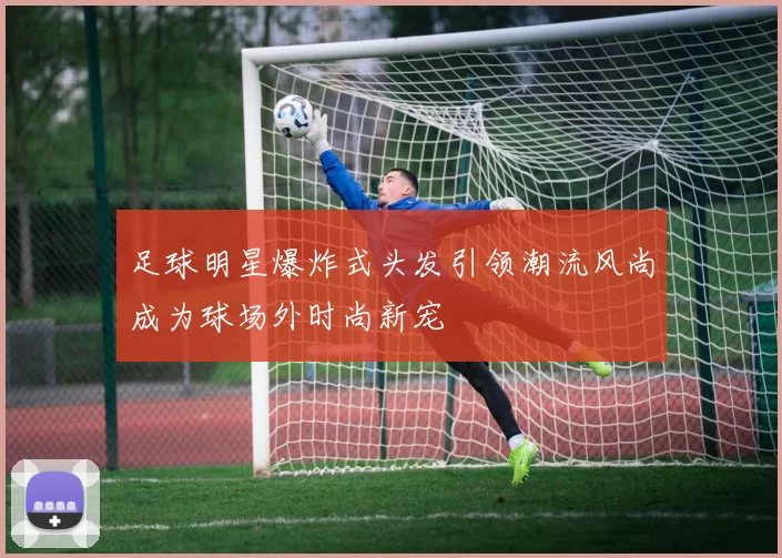 足球明星爆炸式头发引领潮流风尚成为球场外时尚新宠