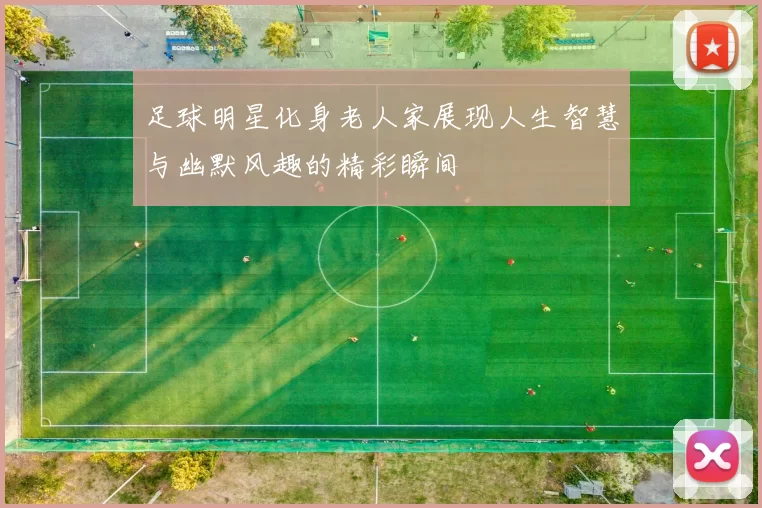 足球明星化身老人家展现人生智慧与幽默风趣的精彩瞬间