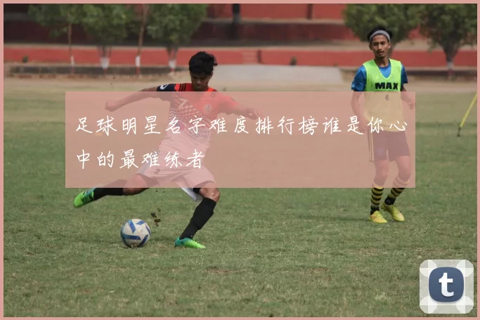 足球明星名字难度排行榜谁是你心中的最难练者
