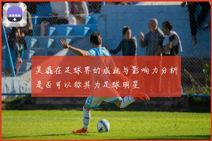 吴磊在足球界的成就与影响力分析是否可以称其为足球明星