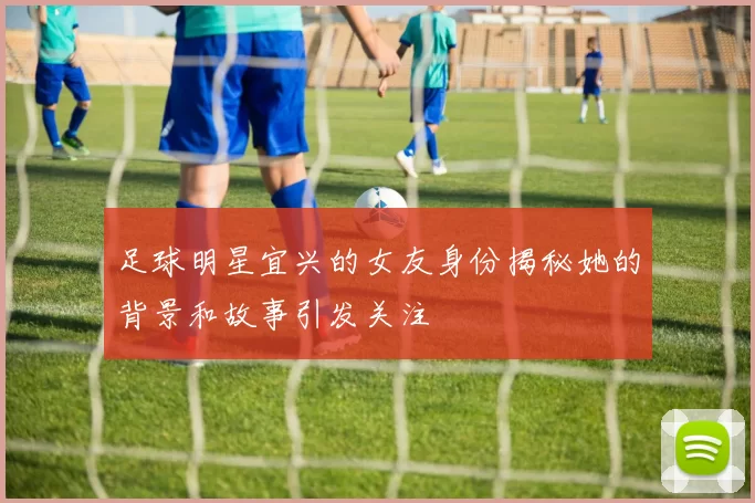 足球明星宜兴的女友身份揭秘她的背景和故事引发关注