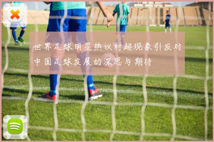 世界足球明星热议村超现象引发对中国足球发展的深思与期待