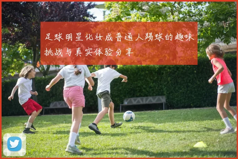 足球明星化妆成普通人踢球的趣味挑战与真实体验分享