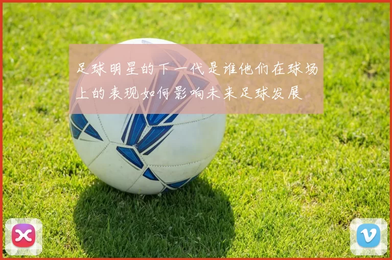 足球明星的下一代是谁他们在球场上的表现如何影响未来足球发展
