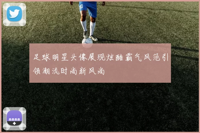 足球明星头像展现炫酷霸气风范引领潮流时尚新风尚