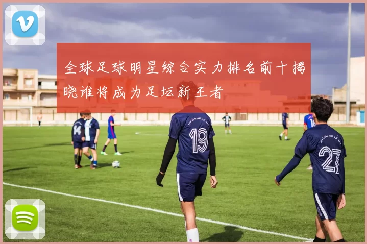全球足球明星综合实力排名前十揭晓谁将成为足坛新王者