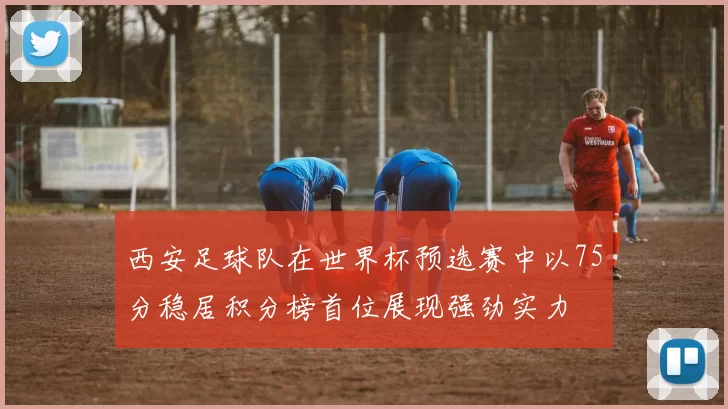 西安足球队在世界杯预选赛中以75分稳居积分榜首位展现强劲实力