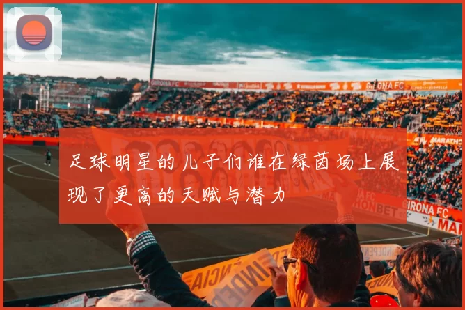 足球明星的儿子们谁在绿茵场上展现了更高的天赋与潜力