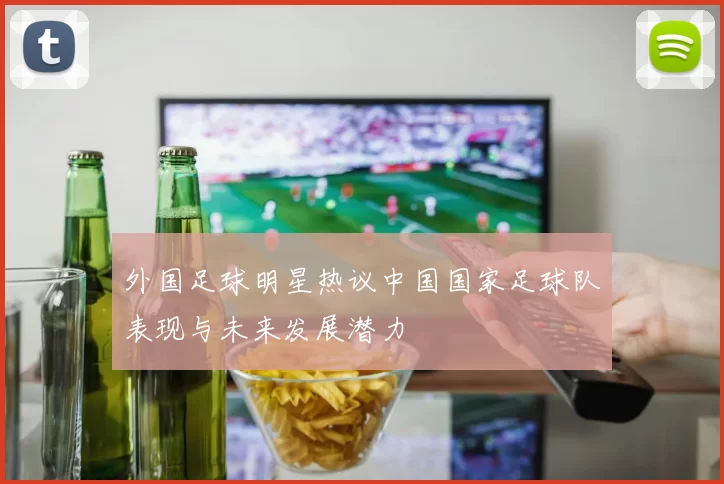 外国足球明星热议中国国家足球队表现与未来发展潜力