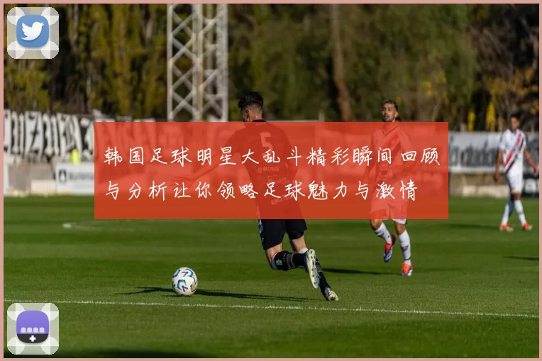 韩国足球明星大乱斗精彩瞬间回顾与分析让你领略足球魅力与激情