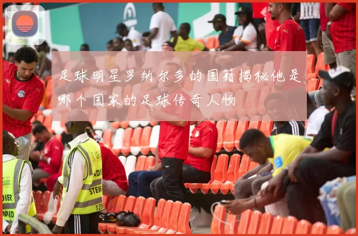 足球明星罗纳尔多的国籍揭秘他是哪个国家的足球传奇人物