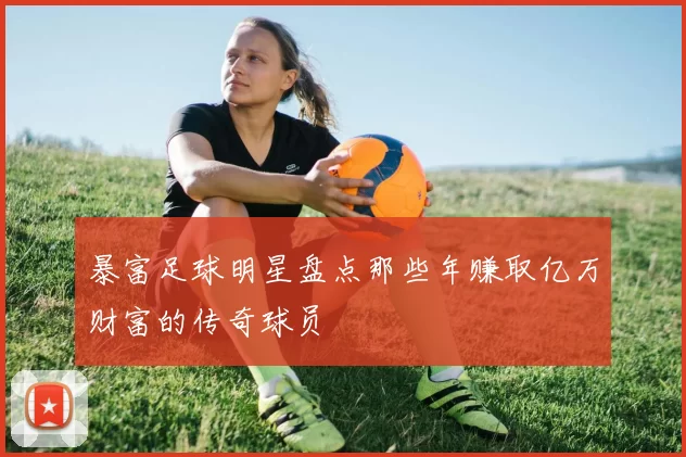 暴富足球明星盘点那些年赚取亿万财富的传奇球员