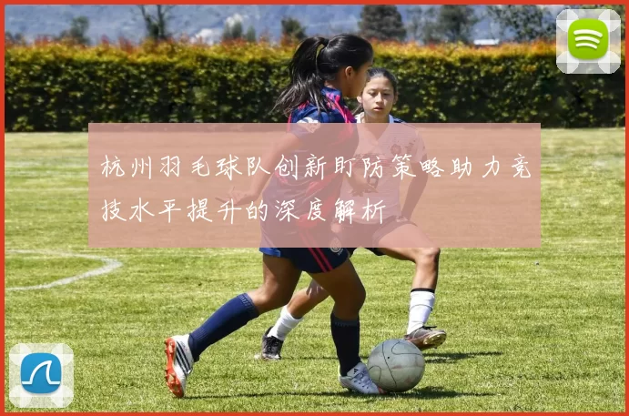杭州羽毛球队创新盯防策略助力竞技水平提升的深度解析